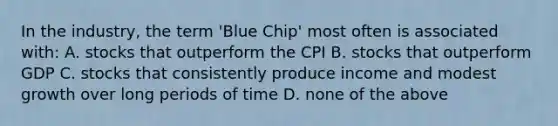 In the industry, the term 'Blue Chip' most often is associated with: A. stocks that outperform the CPI B. stocks that outperform GDP C. stocks that consistently produce income and modest growth over long periods of time D. none of the above