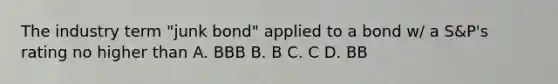 The industry term "junk bond" applied to a bond w/ a S&P's rating no higher than A. BBB B. B C. C D. BB