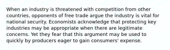 When an industry is threatened with competition from other countries, opponents of free trade argue the industry is vital for national security. Economists acknowledge that protecting key industries may be appropriate when there are legitimate concerns. Yet they fear that this argument may be used to quickly by producers eager to gain consumers' expense.