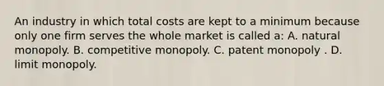 An industry in which total costs are kept to a minimum because only one firm serves the whole market is called a: A. natural monopoly. B. competitive monopoly. C. patent monopoly . D. limit monopoly.