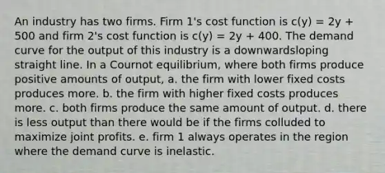 An industry has two firms. Firm 1's cost function is c(y) = 2y + 500 and firm 2's cost function is c(y) = 2y + 400. The demand curve for the output of this industry is a downwardsloping straight line. In a Cournot equilibrium, where both firms produce positive amounts of output, a. the firm with lower fixed costs produces more. b. the firm with higher fixed costs produces more. c. both firms produce the same amount of output. d. there is less output than there would be if the firms colluded to maximize joint profits. e. firm 1 always operates in the region where the demand curve is inelastic.