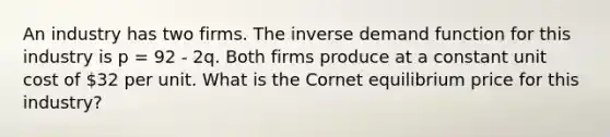 An industry has two firms. The inverse demand function for this industry is p = 92 - 2q. Both firms produce at a constant unit cost of 32 per unit. What is the Cornet equilibrium price for this industry?