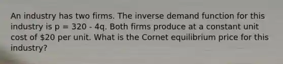 An industry has two firms. The inverse demand function for this industry is p = 320 - 4q. Both firms produce at a constant unit cost of 20 per unit. What is the Cornet equilibrium price for this industry?