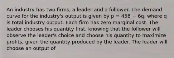 An industry has two firms, a leader and a follower. The demand curve for the industry's output is given by p = 456 − 6q, where q is total industry output. Each firm has zero marginal cost. The leader chooses his quantity first, knowing that the follower will observe the leader's choice and choose his quantity to maximize profits, given the quantity produced by the leader. The leader will choose an output of