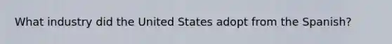 What industry did the United States adopt from the Spanish?