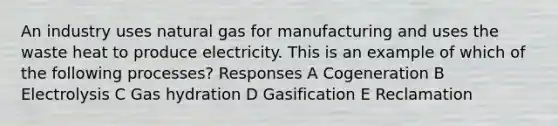 An industry uses natural gas for manufacturing and uses the waste heat to produce electricity. This is an example of which of the following processes? Responses A Cogeneration B Electrolysis C Gas hydration D Gasification E Reclamation