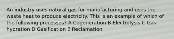 An industry uses natural gas for manufacturing and uses the waste heat to produce electricity. This is an example of which of the following processes? A Cogeneration B Electrolysis C Gas hydration D Gasification E Reclamation