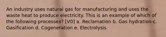 An industry uses natural gas for manufacturing and uses the waste heat to produce electricity. This is an example of which of the following processes? [V0] a. Reclamation b. Gas hydration c. Gasification d. Cogeneration e. Electrolysis