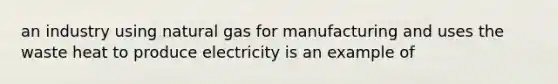 an industry using natural gas for manufacturing and uses the waste heat to produce electricity is an example of