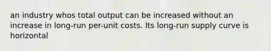 an industry whos total output can be increased without an increase in long-run per-unit costs. Its long-run supply curve is horizontal