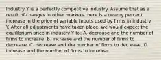 Industry Y is a perfectly competitive industry. Assume that as a result of changes in other markets there is a twenty percent increase in the price of variable inputs used by firms in industry Y. After all adjustments have taken place, we would expect the equilibrium price in industry Y to: A. decrease and the number of firms to increase. B. increase and the number of firms to decrease. C. decrease and the number of firms to decrease. D. increase and the number of firms to increase.