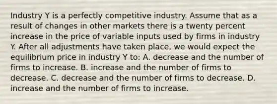 Industry Y is a perfectly competitive industry. Assume that as a result of changes in other markets there is a twenty percent increase in the price of variable inputs used by firms in industry Y. After all adjustments have taken place, we would expect the equilibrium price in industry Y to: A. decrease and the number of firms to increase. B. increase and the number of firms to decrease. C. decrease and the number of firms to decrease. D. increase and the number of firms to increase.