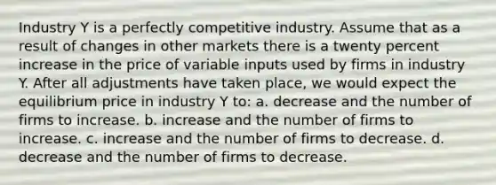 Industry Y is a perfectly competitive industry. Assume that as a result of changes in other markets there is a twenty percent increase in the price of variable inputs used by firms in industry Y. After all adjustments have taken place, we would expect the equilibrium price in industry Y to: a. decrease and the number of firms to increase. b. increase and the number of firms to increase. c. increase and the number of firms to decrease. d. decrease and the number of firms to decrease.