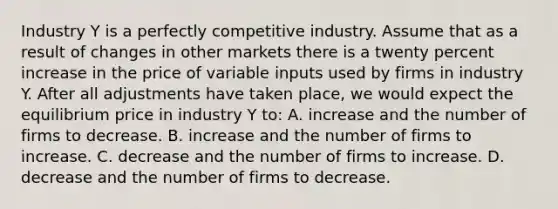 Industry Y is a perfectly competitive industry. Assume that as a result of changes in other markets there is a twenty percent increase in the price of variable inputs used by firms in industry Y. After all adjustments have taken place, we would expect the equilibrium price in industry Y to: A. increase and the number of firms to decrease. B. increase and the number of firms to increase. C. decrease and the number of firms to increase. D. decrease and the number of firms to decrease.