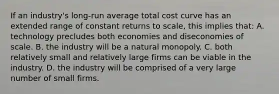 If an industry's long-run average total cost curve has an extended range of constant returns to scale, this implies that: A. technology precludes both economies and diseconomies of scale. B. the industry will be a natural monopoly. C. both relatively small and relatively large firms can be viable in the industry. D. the industry will be comprised of a very large number of small firms.