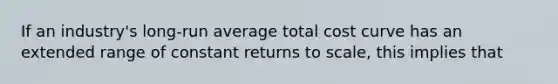 If an industry's long-run average total cost curve has an extended range of constant returns to scale, this implies that