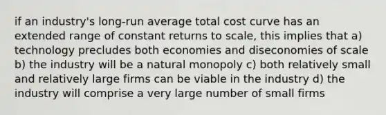 if an industry's long-run average total cost curve has an extended range of constant returns to scale, this implies that a) technology precludes both economies and diseconomies of scale b) the industry will be a natural monopoly c) both relatively small and relatively large firms can be viable in the industry d) the industry will comprise a very large number of small firms