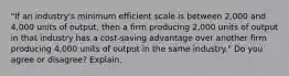 "If an industry's minimum efficient scale is between 2,000 and 4,000 units of output, then a firm producing 2,000 units of output in that industry has a cost-saving advantage over another firm producing 4,000 units of output in the same industry." Do you agree or disagree? Explain.