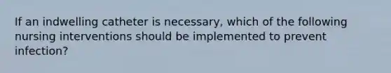 If an indwelling catheter is necessary, which of the following nursing interventions should be implemented to prevent infection?