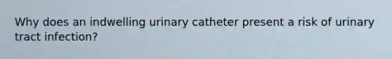 Why does an indwelling urinary catheter present a risk of urinary tract infection?