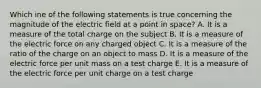 Which ine of the following statements is true concerning the magnitude of the electric field at a point in space? A. It is a measure of the total charge on the subject B. It is a measure of the electric force on any charged object C. It is a measure of the ratio of the charge on an object to mass D. It is a measure of the electric force per unit mass on a test charge E. It is a measure of the electric force per unit charge on a test charge