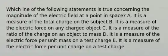 Which ine of the following statements is true concerning the magnitude of the electric field at a point in space? A. It is a measure of the total charge on the subject B. It is a measure of the electric force on any charged object C. It is a measure of the ratio of the charge on an object to mass D. It is a measure of the electric force per unit mass on a test charge E. It is a measure of the electric force per unit charge on a test charge