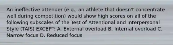 An ineffective attender (e.g., an athlete that doesn't concentrate well during competition) would show high scores on all of the following subscales of the Test of Attentional and Interpersonal Style (TAIS) EXCEPT: A. External overload B. Internal overload C. Narrow focus D. Reduced focus