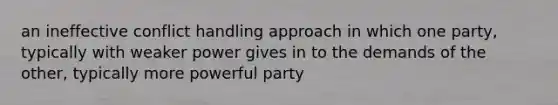 an ineffective conflict handling approach in which one party, typically with weaker power gives in to the demands of the other, typically more powerful party