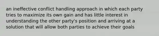 an ineffective conflict handling approach in which each party tries to maximize its own gain and has little interest in understanding the other party's position and arriving at a solution that will allow both parties to achieve their goals