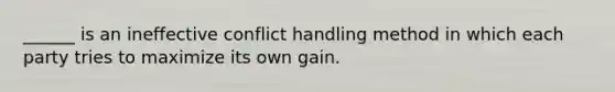 ______ is an ineffective conflict handling method in which each party tries to maximize its own gain.