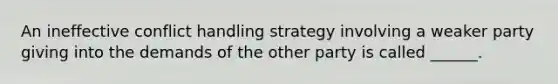 An ineffective conflict handling strategy involving a weaker party giving into the demands of the other party is called ______.