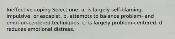 Ineffective coping Select one: a. is largely self-blaming, impulsive, or escapist. b. attempts to balance problem- and emotion-centered techniques. c. is largely problem-centered. d. reduces emotional distress.