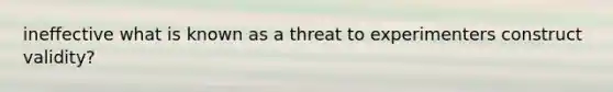 ineffective what is known as a threat to experimenters construct validity?