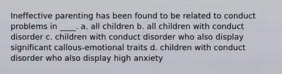 Ineffective parenting has been found to be related to conduct problems in ____. a. all children b. all children with conduct disorder c. children with conduct disorder who also display significant callous-emotional traits d. children with conduct disorder who also display high anxiety