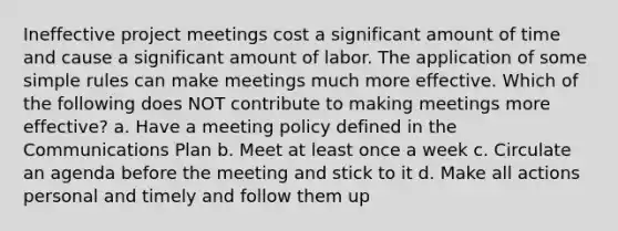 Ineffective project meetings cost a significant amount of time and cause a significant amount of labor. The application of some simple rules can make meetings much more effective. Which of the following does NOT contribute to making meetings more effective? a. Have a meeting policy defined in the Communications Plan b. Meet at least once a week c. Circulate an agenda before the meeting and stick to it d. Make all actions personal and timely and follow them up