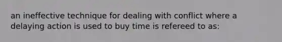 an ineffective technique for dealing with conflict where a delaying action is used to buy time is refereed to as: