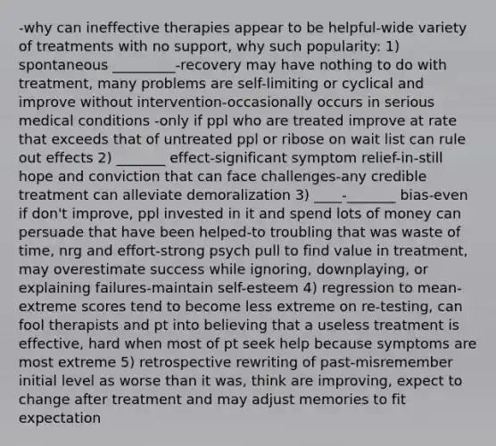 -why can ineffective therapies appear to be helpful-wide variety of treatments with no support, why such popularity: 1) spontaneous _________-recovery may have nothing to do with treatment, many problems are self-limiting or cyclical and improve without intervention-occasionally occurs in serious medical conditions -only if ppl who are treated improve at rate that exceeds that of untreated ppl or ribose on wait list can rule out effects 2) _______ effect-significant symptom relief-in-still hope and conviction that can face challenges-any credible treatment can alleviate demoralization 3) ____-_______ bias-even if don't improve, ppl invested in it and spend lots of money can persuade that have been helped-to troubling that was waste of time, nrg and effort-strong psych pull to find value in treatment, may overestimate success while ignoring, downplaying, or explaining failures-maintain self-esteem 4) regression to mean-extreme scores tend to become less extreme on re-testing, can fool therapists and pt into believing that a useless treatment is effective, hard when most of pt seek help because symptoms are most extreme 5) retrospective rewriting of past-misremember initial level as worse than it was, think are improving, expect to change after treatment and may adjust memories to fit expectation