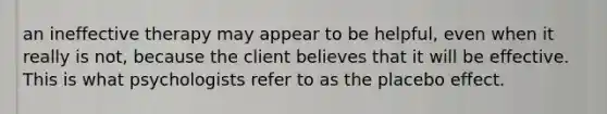 an ineffective therapy may appear to be helpful, even when it really is not, because the client believes that it will be effective. This is what psychologists refer to as the placebo effect.