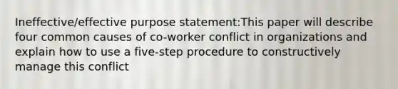 Ineffective/effective purpose statement:This paper will describe four common causes of co-worker conflict in organizations and explain how to use a five-step procedure to constructively manage this conflict