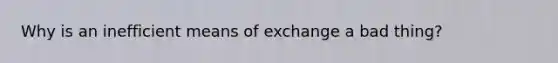 Why is an inefficient means of exchange a bad thing?