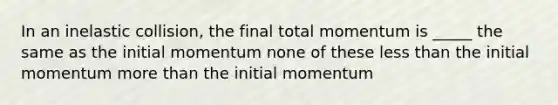 In an inelastic collision, the final total momentum is _____ the same as the initial momentum none of these less than the initial momentum more than the initial momentum