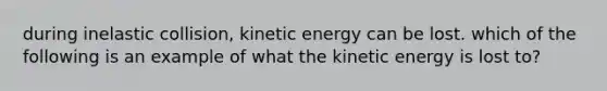 during inelastic collision, kinetic energy can be lost. which of the following is an example of what the kinetic energy is lost to?