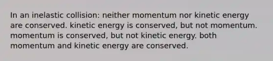 In an inelastic collision: neither momentum nor kinetic energy are conserved. kinetic energy is conserved, but not momentum. momentum is conserved, but not kinetic energy. both momentum and kinetic energy are conserved.