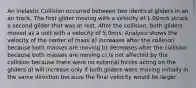 An inelastic Collision occurred between two identical gliders in an air track. The first glider moving with a velocity of 1.00m/s struck a second glider that was at rest. After the collision, both gliders moved as a unit with a velocity of 5.0m/s. Analysis shows the velocity of the center of mass a) increases after the collision because both masses are moving b) decreases after the collision because both masses are moving c) is not affected by the collision because there were no external forces acting on the gliders d) will increase only if both gliders were moving initially in the same direction because the final velocity would be larger