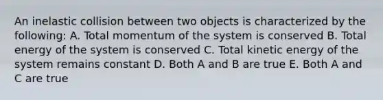 An inelastic collision between two objects is characterized by the following: A. Total momentum of the system is conserved B. Total energy of the system is conserved C. Total kinetic energy of the system remains constant D. Both A and B are true E. Both A and C are true