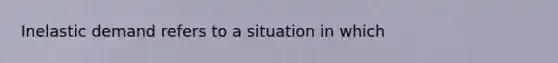 Inelastic demand refers to a situation in which