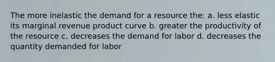 The more inelastic the demand for a resource the: a. less elastic its marginal revenue product curve b. greater the productivity of the resource c. decreases the demand for labor d. decreases the quantity demanded for labor