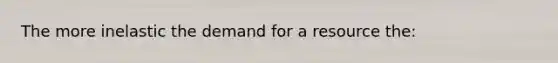 The more inelastic the demand for a resource the: