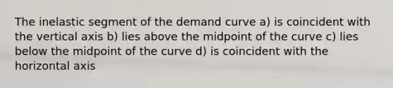 The inelastic segment of the demand curve a) is coincident with the vertical axis b) lies above the midpoint of the curve c) lies below the midpoint of the curve d) is coincident with the horizontal axis