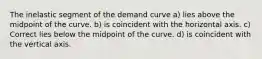 The inelastic segment of the demand curve a) lies above the midpoint of the curve. b) is coincident with the horizontal axis. c) Correct lies below the midpoint of the curve. d) is coincident with the vertical axis.